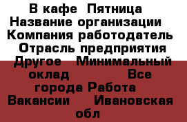 В кафе "Пятница › Название организации ­ Компания-работодатель › Отрасль предприятия ­ Другое › Минимальный оклад ­ 25 000 - Все города Работа » Вакансии   . Ивановская обл.